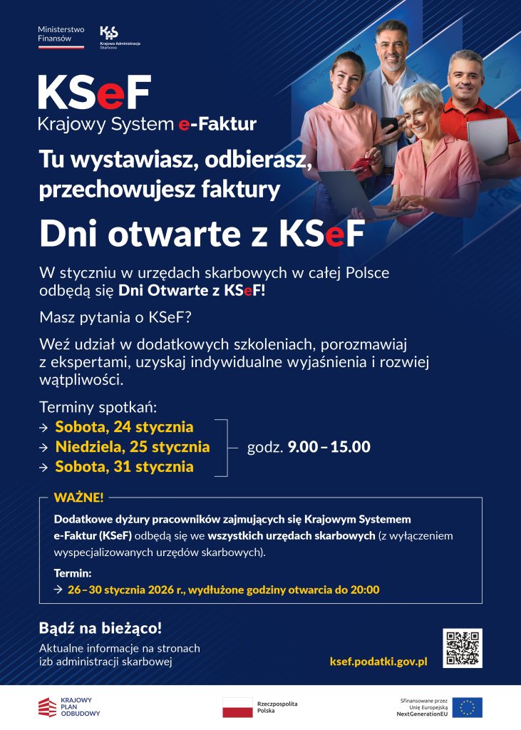 Plakat informacyjny Krajowej Administracji Skarbowej dotyczący KSeF – Krajowego Systemu e-Faktur. Granatowe tło z jasnymi, geometrycznymi liniami. Po lewej stronie duży napis: „KSeF Krajowy System e-Faktur. Tu wystawiasz, odbierasz, przechowujesz faktury”. Poniżej hasło: „Dni otwarte z KSeF”.
Niżej tekst informacyjny: w styczniu w urzędach skarbowych w całej Polsce odbędą się Dni Otwarte z KSeF. Zachęta do udziału w szkoleniach, rozmów z ekspertami oraz uzyskania indywidualnych wyjaśnień.
Podane terminy spotkań: sobota 24 stycznia, niedziela 25 stycznia oraz sobota 31 stycznia, w godzinach 9.00–15.00. W wyróżnionej ramce informacja o dodatkowych dyżurach pracowników KSeF we wszystkich urzędach skarbowych, z wyłączeniem urzędów wyspecjalizowanych. Termin dyżurów: 26–30 stycznia 2026 roku, wydłużone godziny otwarcia do 20.00.
Po prawej stronie plakatu zdjęcie czterech dorosłych osób, kobiet i mężczyzn w różnym wieku, korzystających z laptopów, tabletu i smartfona, uśmiechniętych, w jasnych i pastelowych ubraniach, symbolizujących użytkowników systemu e-Faktur.
Na dole hasło: „Bądź na bieżąco! Aktualne informacje na stronach izb administracji skarbowej” oraz adres strony internetowej: ksef.podatki.gov.pl, obok kod QR. W dolnej części logotypy Ministerstwa Finansów, Krajowej Administracji Skarbowej, Rzeczypospolitej Polskiej, Krajowego Planu Odbudowy oraz Unii Europejskiej NextGenerationEU.