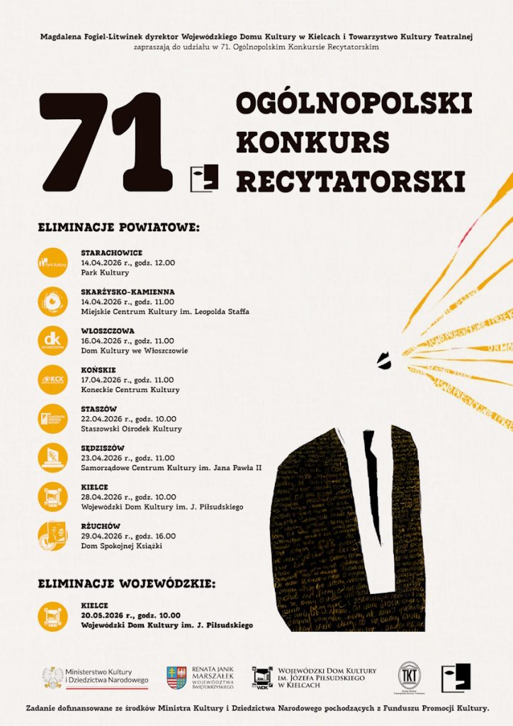 Plakat 71. Ogólnopolskiego Konkursu Recytatorskiego organizowanego przez Wojewódzki Dom Kultury w Kielcach i Towarzystwo Kultury Teatralnej. Duża liczba „71” po lewej stronie, po prawej napis „Ogólnopolski Konkurs Recytatorski”.

Poniżej harmonogram eliminacji powiatowych:
• Starachowice – 14.04.2026, godz. 12.00, Park Kultury
• Skarżysko Kamienna – 14.04.2026, godz. 11.00, Miejskie Centrum Kultury im. Leopolda Staffa
• Włoszczowa – 16.04.2026, godz. 11.00, Dom Kultury we Włoszczowie
• Końskie – 17.04.2026, godz. 11.00, Koneckie Centrum Kultury
• Staszów – 22.04.2026, godz. 10.00, Staszowski Ośrodek Kultury
• Sędziszów – 23.04.2026, godz. 11.00, Samorządowe Centrum Kultury im. Jana Pawła II
• Kielce – 28.04.2026, godz. 10.00, Wojewódzki Dom Kultury im. J. Piłsudskiego
• Rżuchów – 29.04.2026, godz. 16.00, Dom Spokojnej Książki

Eliminacje wojewódzkie:
• Kielce – 20.05.2026, godz. 10.00, Wojewódzki Dom Kultury im. J. Piłsudskiego

Na dole logotypy Ministerstwa Kultury i Dziedzictwa Narodowego, Urzędu Marszałkowskiego Województwa Świętokrzyskiego, Wojewódzkiego Domu Kultury w Kielcach oraz Towarzystwa Kultury Teatralnej. Grafika utrzymana w jasnej kolorystyce z elementami czerni i złota, z abstrakcyjnym motywem liter po prawej stronie.