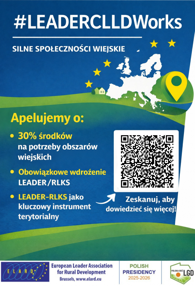 W centralnej części znajduje się lista postulatów pod nagłówkiem „Apelujemy o:”:
•	30% środków na potrzeby obszarów wiejskich.
•	Obowiązkowe wdrożenie LEADER/RLKS.
•	LEADER-RLKS jako kluczowy instrument terytorialny.
Elementy graficzne:
•	Górna część: Na niebieskim tle widoczna jest biała mapa Europy otoczona żółtymi gwiazdami (nawiązanie do flagi UE) oraz zielona pinezka lokalizacji. Poniżej znajduje się grafika przedstawiająca zielone pagórki i mały dom.
•	Prawa strona: Duży biały kod QR z dopiskiem: „Zeskanuj, aby dowiedzieć się więcej!”.
•	Dolny pasek (Logotypy): * Logo ELARD (European Leader Association for Rural Development).
o	Napis: „POLISH PRESIDENCY 2025-2026”.
o	Logo Polska Sieć LGD.
Kolorystyka: Plakat wykorzystuje barwy niebieską, zieloną i żółtą, co nadaje mu profesjonalny, a jednocześnie proekologiczny charakter związany z rozwojem obszarów wiejskich.