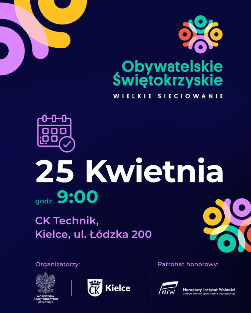 Plakat informujący o wydarzeniu pod nazwą „Obywatelskie Świętokrzyskie – Wielkie Sieciowanie”. Grafika utrzymana jest w nowoczesnej, ciemnogranatowej kolorystyce z dynamicznymi, kolorowymi elementami (fiolet, żółć, turkus).

Kluczowe informacje:

    Data: 25 kwietnia

    Godzina: 9:00

    Miejsce: CK Technik, Kielce, ul. Łódzka 200

Logotypy i patronat:

    Organizatorzy: Wojewoda Świętokrzyski Józef Bryk oraz Miasto Kielce.

    Patronat honorowy: Narodowy Instytut Wolności – Centrum Rozwoju Społeczeństwa Obywatelskiego (NIW).

Opis wizualny:
W górnym i dolnym rogu znajdują się abstrakcyjne motywy splecionych kół i linii, które mogą symbolizować współpracę i budowanie sieci kontaktów. W centralnej części umieszczono ikonę kalendarza z „ptaszkiem” (checkboxem), co podkreśla charakter informacyjny dotyczący terminu spotkania.