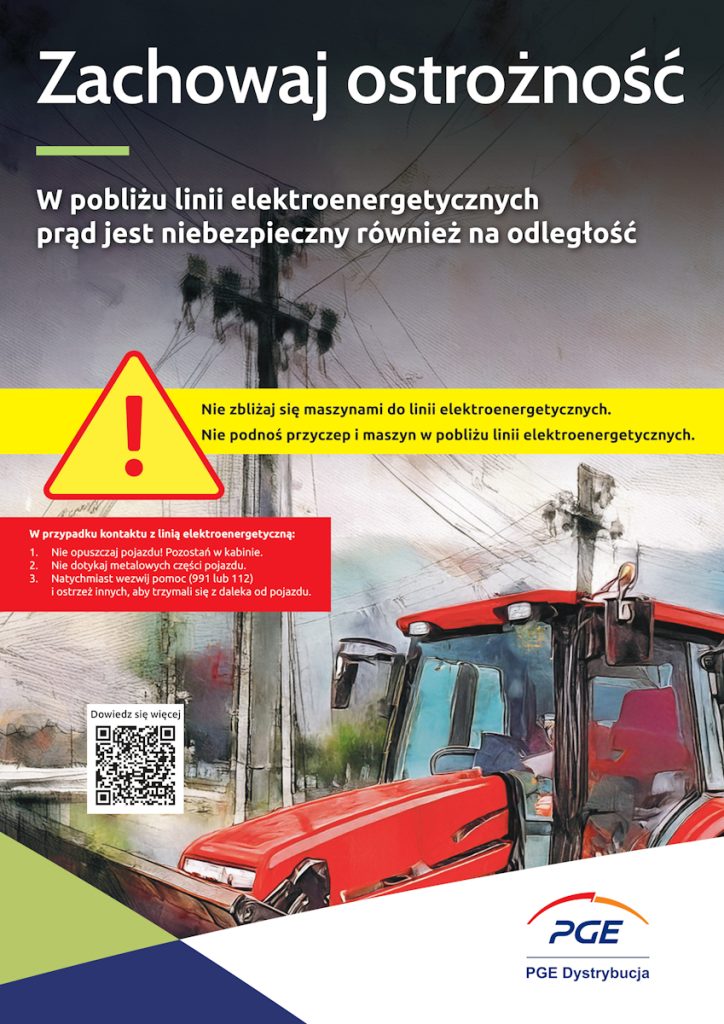 Plakat informacyjno-ostrzegawczy z nagłówkiem „Zachowaj ostrożność”. Poniżej widnieje napis: „W pobliżu linii elektroenergetycznych prąd jest niebezpieczny również na odległość”.
Elementy graficzne:
Ilustracja w stylu malarskim przedstawiająca czerwony ciągnik rolniczy pracujący w pobliżu słupa i linii wysokiego napięcia.
Duży, żółty trójkąt ostrzegawczy z wykrzyknikiem.
W lewym dolnym rogu kod QR z dopiskiem „Dowiedz się więcej”.
W prawym dolnym rogu logo PGE Dystrybucja.
Treść ostrzeżeń:
Żółta belka: „Nie zbliżaj się maszynami do linii elektroenergetycznych. Nie podnoś przyczep i maszyn w pobliżu linii elektroenergetycznych”.
Czerwona ramka (instrukcja w przypadku kontaktu z linią):
Nie opuszczaj pojazdu! Pozostań w kabinie.
Nie dotykaj metalowych części pojazdu.
Natychmiast wezwij pomoc (991 lub 112) i ostrzeż innych, aby trzymali się z daleka od pojazdu.