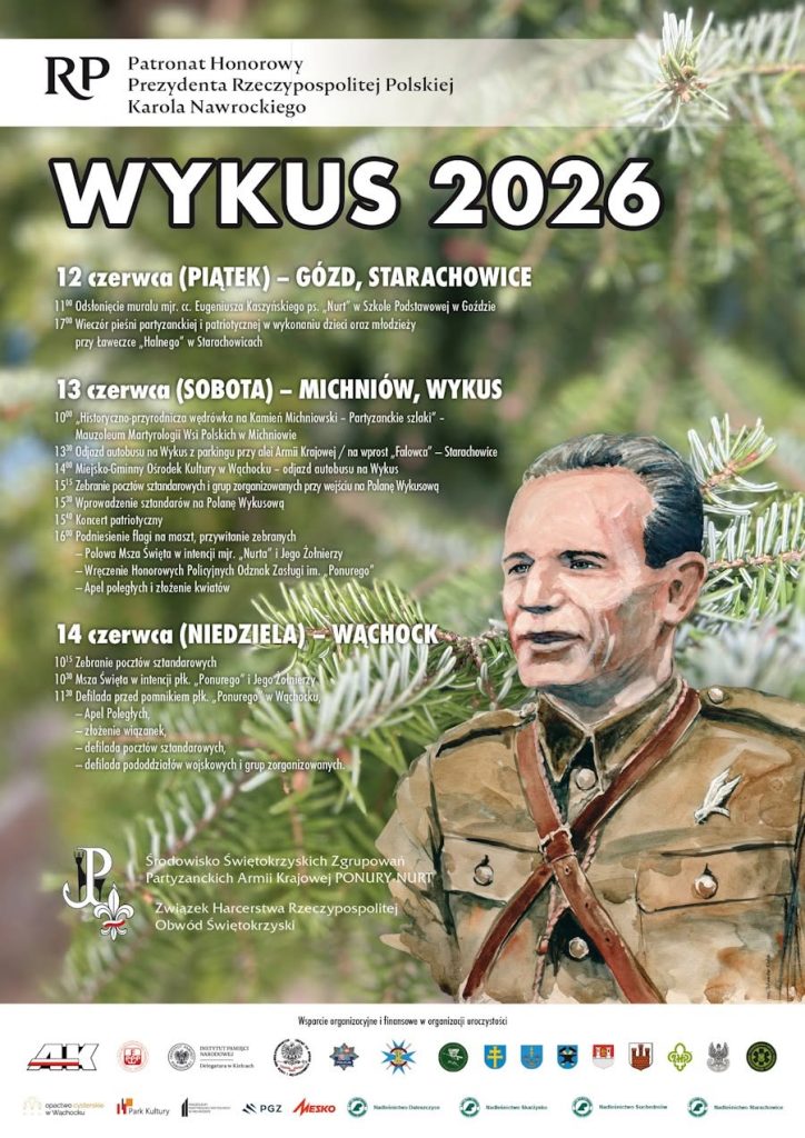 Plakat informujący o uroczystościach patriotycznych pod nazwą "WYKUS 2026". Tło plakatu stanowi grafika przedstawiająca zielone gałązki świerku. W prawej części znajduje się duży, malowany portret mężczyzny w wojskowym mundurze.
W lewym górnym rogu widnieje napis: "Patronat Honorowy Prezydenta Rzeczypospolitej Polskiej Karola Nawrockiego", a pod nim duży, biały tytuł "WYKUS 2026".
Poniżej znajduje się szczegółowy program wydarzenia:
12 czerwca (PIĄTEK) – GÓZD, STARACHOWICE
11:00 Odsłonięcie muralu mjr. cc. Eugeniusza Kaszyńskiego ps. „Nurt” w Szkole Podstawowej w Goździe
17:00 Wieczór pieśni partyzanckiej i patriotycznej w wykonaniu dzieci oraz młodzieży przy ławeczce „Halnego” w Starachowicach
13 czerwca (SOBOTA) – MICHNIÓW, WYKUS
10:00 „Historyczno-przyrodnicza wędrówka na Kamień Michniowski – Partyzanckie szlaki” – Mauzoleum Martyrologii Wsi Polskich w Michniowie
13:30 Odjazd autobusu na Wykus z parkingu przy alei Armii Krajowej / na wprost „Falowca” – Starachowice
14:00 Miejsko-Gminny Ośrodek Kultury w Wąchocku – odjazd autobusu na Wykus
15:15 Zebranie pocztów sztandarowych i grup zorganizowanych przy wejściu na Polanę Wykusową
15:30 Wprowadzenie sztandarów na Polanę Wykusową
15:40 Koncert patriotyczny
16:00 Podniesienie flagi na maszt, przywitanie zebranych:
– Polowa Msza Święta w intencji mjr. „Nurta” i Jego Żołnierzy
– Wręczenie Honorowych Policyjnych Odznak Zasługi im. „Ponurego”
– Apel poległych i złożenie kwiatów
14 czerwca (NIEDZIELA) – WĄCHOCK
10:15 Zebranie pocztów sztandarowych
10:30 Msza Święta w intencji płk. „Ponurego” i Jego Żołnierzy
11:30 Defilada przed pomnikiem płk. „Ponurego” w Wąchocku:
– Apel Poległych,
– złożenie wiązanek,
– defilada pocztów sztandarowych,
– defilada pododdziałów wojskowych i grup zorganizowanych.
W lewym dolnym rogu umieszczono Znak Polski Walczącej (Kotwicę) z podpisami: „Środowisko Świętokrzyskich Zgrupowań Partyzanckich Armii Krajowej PONURY-NURT” oraz „Związek Harcerstwa Rzeczypospolitej Obwód Świętokrzyski”.
Na samym dole plakatu znajduje się napis „Wsparcie organizacyjne i finansowe w organizacji uroczystości”, pod którym zamieszczono rzędy małych logotypów partnerów, sponsorów, instytucji państwowych, służb mundurowych (m.in. Policja) i samorządów (w tym herb Wąchocka, logo Opactwa Cystersów w Wąchocku i logotypy Nadleśnictw).