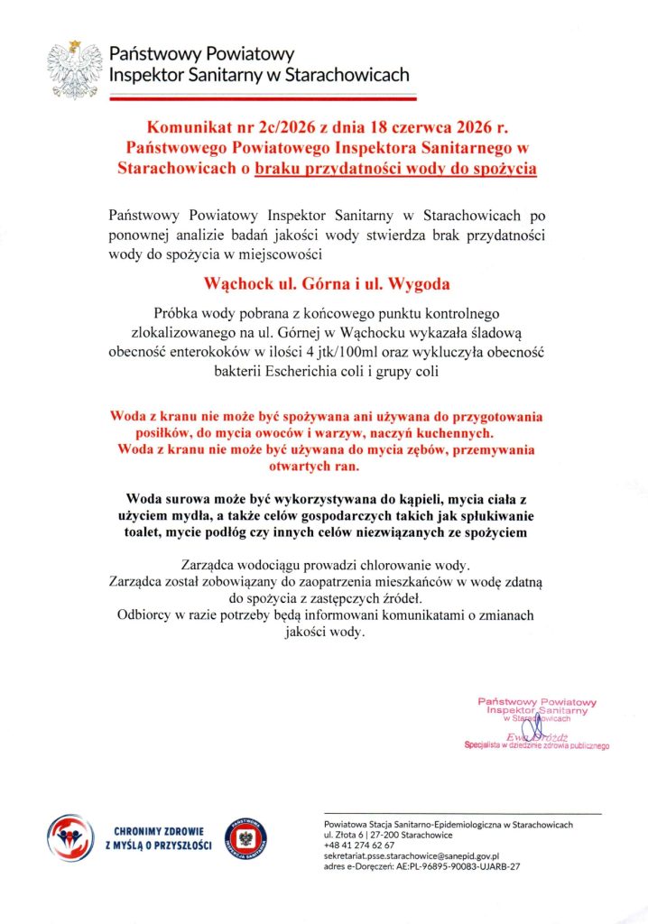 Komunikat nr 2c/2026 z dnia 18 czerwca 2026 r. Państwowego Powiatowego Inspektora Sanitarnego w Starachowicach o braku przydatności wody do spożycia.

Państwowy Powiatowy Inspektor Sanitarny w Starachowicach po ponownej analizie badań jakości wody stwierdza brak przydatności wody do spożycia w miejscowości Wąchock ul. Górna i ul. Wygoda.

Próbka wody pobrana z końcowego punktu kontrolnego zlokalizowanego na ul. Górnej w Wąchocku wykazała śladową obecność enterokoków w ilości 4 jtk/100ml oraz wykluczyła obecność bakterii Escherichia coli i grupy coli.

Zarządca wodociągu prowadzi chlorowanie wody. Zarządca został zobowiązany do zaopatrzenia mieszkańców w wodę zdatną do spożycia z zastępczych źródeł. Odbiorcy w razie potrzeby będą informowani komunikatami o zmianach jakości wody.