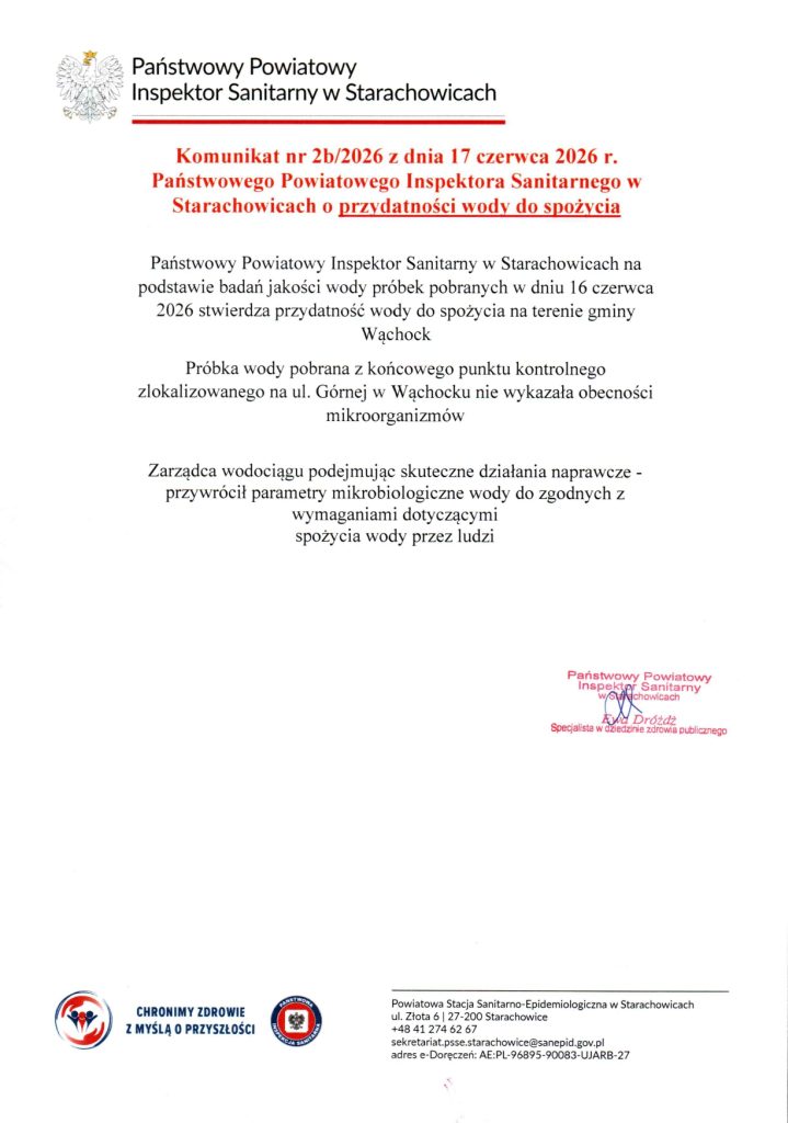 Państwowy Powiatowy
Inspektor Sanitarny w Starachowicach
Komunikat nr 2b/2026 z dnia 17 czerwca 2026 r. Państwowego Powiatowego Inspektora Sanitarnego w Starachowicach o przydatności wody do spożycia

Państwowy Powiatowy Inspektor Sanitarny w Starachowicach na podstawie badań jakości wody próbek pobranych w dniu 16 czerwca 2026 stwierdza przydatność wody do spożycia na terenie gminy Wąchock

Próbka wody pobrana z końcowego punktu kontrolnego zlokalizowanego na ul. Górnej w Wąchocku nie wykazała obecności mikroorganizmów

Zarządca wodociągu podejmując skuteczne działania naprawcze - przywrócił parametry mikrobiologiczne wody do zgodnych z wymaganiami dotyczącymi spożycia wody przez ludzi

Podpis i pieczęć:
Państwowy Powiatowy
Inspektor Sanitarny
w Starachowicach
Ewa Dróżdż
Specjalista w dziedzinie zdrowia publicznego

Informacje w stopce:

    Hasła i logotypy: CHRONIMY ZDROWIE Z MYŚLĄ O PRZYSZŁOŚCI | PAŃSTWOWA INSPEKCJA SANITARNA

    Dane kontaktowe:
    Powiatowa Stacja Sanitarno-Epidemiologiczna w Starachowicach
    ul. Złota 6 | 27-200 Starachowice
    +48 41 274 62 67
    sekretariat.psse.starachowice@sanepid.gov.pl
    adres e-Doręczeń: AE:PL-96895-90083-UJARB-27