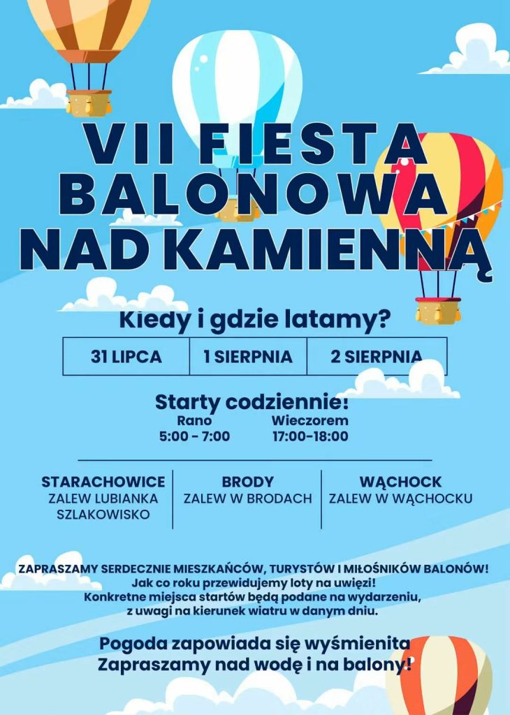 plakat promujący VII Fiestę Balonową nad Kamienną.
Wydarzenie odbędzie się w dniach: 31 lipca, 1 sierpnia oraz 2 sierpnia.
Starty balonów zaplanowano codziennie w dwóch porach:
Rano: 5:00 – 7:00
Wieczorem: 17:00 – 18:00
Wydarzenie obejmie trzy główne lokalizacje:
Starachowice: Zalew Lubianka, Szlakowisko
Brody: Zalew w Brodach
Wąchock: Zalew w Wąchocku
Plakat zaprasza mieszkańców, turystów i miłośników balonów, zapowiadając również loty na uwięzi. Organizatorzy informują, że konkretne miejsca startów zależą od kierunku wiatru i będą podawane na bieżąco. Przekaz kończy się radosnym zaproszeniem nad wodę i na balony przy obiecującej, wyśmienitej pogodzie.
Tło plakatu jest niebieskie (stylizowane na niebo i wodę) z ilustracjami kolorowych balonów na ogrzane powietrze i białych chmur.
