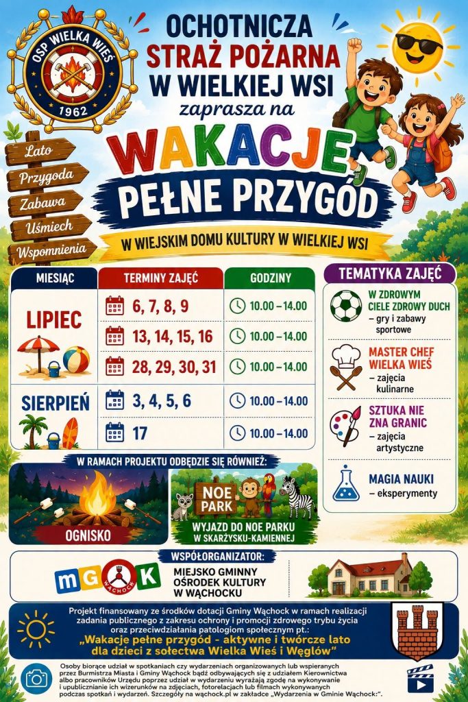 Kolorowy, animowany plakat zapraszający na zajęcia letnie. Na górze widnieje duży, częściowo wielokolorowy napis: „OCHOTNICZA STRAŻ POŻARNA W WIELKIEJ WSI zaprasza na WAKACJE PEŁNE PRZYGÓD”. Pod spodem na żółtym pasku dopisano lokalizację: „W WIEJSKIM DOMU KULTURY W WIELKIEJ WSI”.

W lewym górnym rogu znajduje się logo OSP Wielka Wieś, a w prawym wesołe, rysunkowe postaci dwójki skaczących dzieci oraz uśmiechnięte słońce w okularach przeciwsłonecznych. Z lewej strony umieszczono graficzny drogowskaz z hasłami: Lato, Przygoda, Zabawa, Uśmiech, Wspomnienia.

Centralną część plakatu zajmuje tabela z harmonogramem:
- LIPIEC: zajęcia w dniach 6, 7, 8, 9; 13, 14, 15, 16 oraz 28, 29, 30, 31 (wszystkie w godzinach 10.00–14.00).
- SIERPIEŃ: zajęcia w dniach 3, 4, 5, 6 oraz 17 (wszystkie w godzinach 10.00–14.00).

Z prawej strony, w sekcji „TEMATYKA ZAJĘĆ”, wypisano punkty programu zilustrowane ikonkami:
- W ZDROWYM CIELE ZDROWY DUCH - gry i zabawy sportowe
- MASTER CHEF WIELKA WIEŚ - zajęcia kulinarne
- SZTUKA NIE ZNA GRANIC - zajęcia artystyczne
- MAGIA NAUKI - eksperymenty

Poniżej umieszczono sekcję „W RAMACH PROJEKTU ODBĘDZIE SIĘ RÓWNIEŻ:”, gdzie zapowiedziano:
- OGNISKO (grafika ogniska z pieczonymi piankami)
- WYJAZD DO NOE PARKU W SKARŻYSKU-KAMIENNEJ (rysunkowe zwierzęta: małpka, papuga, szop i zebra)

W dolnej części plakatu wyróżniono współorganizatora: Miejsko Gminny Ośrodek Kultury w Wąchocku, prezentując jego logo oraz rysunek budynku. Na samym dole, na granatowym tle, drobnym drukiem zamieszczono informację, że projekt pt. „Wakacje pełne przygód - aktywne i twórcze lato dla dzieci z sołectwa Wielka Wieś i Węglów” jest finansowany ze środków dotacji Gminy Wąchock (obok widnieje herb gminy). Całość zamyka klauzula informacyjna o zgodzie na przetwarzanie wizerunku z piktogramami aparatu fotograficznego i klapsa filmowego.