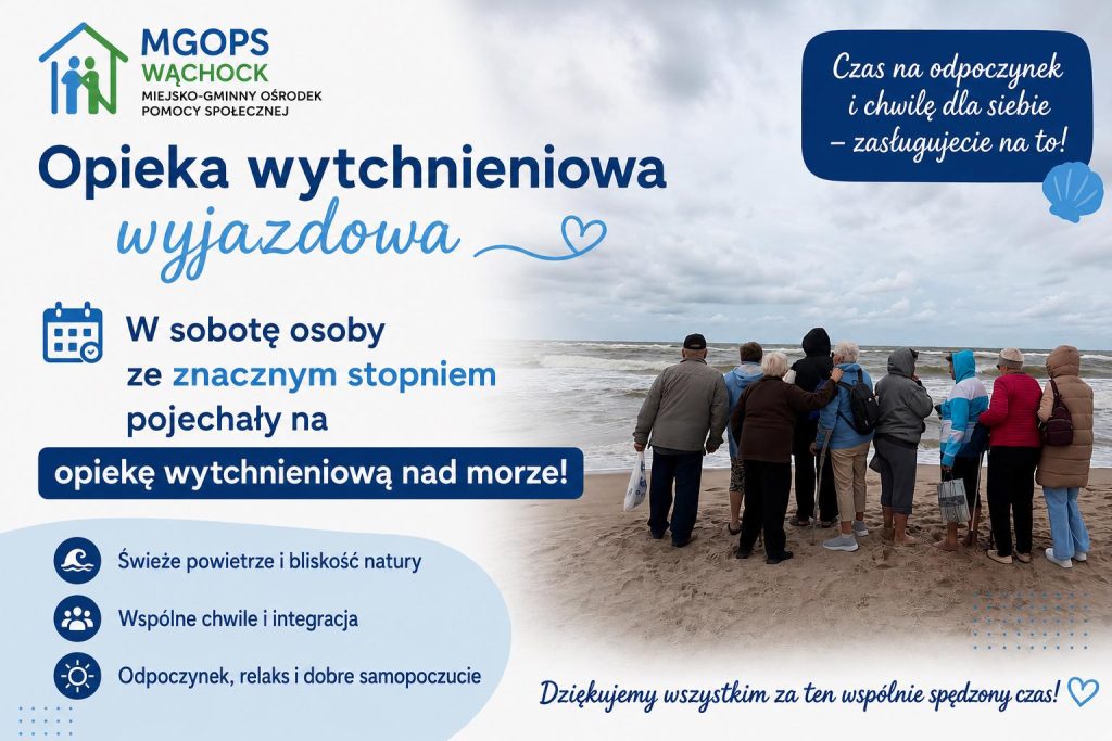 Grafika informacyjna Miejsko-Gminnego Ośrodka Pomocy Społecznej (MGOPS) w Wąchocku dotycząca wyjazdowej opieki wytchnieniowej.
Na jasnym tle z lewej strony znajduje się logo MGOPS Wąchock oraz duży, niebieski napis: „Opieka wytchnieniowa wyjazdowa”. Poniżej, obok ikony kalendarza, widnieje tekst: „W sobotę osoby ze znacznym stopniem pojechały na opiekę wytchnieniową nad morze!”.
Poniżej wyszczególniono trzy punkty opatrzone ikonami:
Świeże powietrze i bliskość naturyWspólne chwile i integracja
Odpoczynek, relaks i dobre samopoczucieW prawym górnym rogu umieszczono granatową chmurkę z tekstem: „Czas na odpoczynek i chwilę dla siebie – zasługujecie na to!”. Prawą stronę grafiki zajmuje fotografia grupy osób w ciepłych ubraniach, które stoją tyłem na piaszczystej plaży i patrzą na wzburzone morze pod zachmurzonym niebem.
Na samym dole grafiki znajduje się napis: „Dziękujemy wszystkim za ten wspólnie spędzony czas!” zakończony symbolem obrysu serca.
