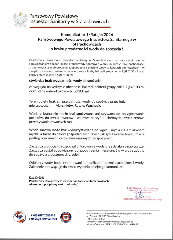 - Wersja pełna / transkrypcja (wymagana przez standardy dostępności WCAG, jeśli skan jest jedynym nośnikiem informacji):
Skan oficjalnego dokumentu: Komunikat nr 1/Rataje/2026 Państwowego Powiatowego Inspektora Sanitarnego w Starachowicach o braku przydatności wody do spożycia. Treść informuje, że na podstawie badań próbek z dnia 20 lipca 2026 r. z ujęcia w Ratajach (gm. Wąchock) stwierdzono zanieczyszczenie bakteriologiczne: bakterie grupy coli (7 jtk/100 ml) oraz enterokoki (6 jtk/100 ml). Teren objęty zakazem spożywania wody to miejscowości Marcinków, Rataje i Wąchock. Woda z kranu nie może być spożywana, używana do przygotowywania posiłków, mycia owoców, warzyw i naczyń, mycia zębów ani przemywania otwartych ran. Woda surowa może służyć do kąpieli i mycia ciała z użyciem mydła oraz do celów gospodarczych, takich jak spłukiwanie toalet czy mycie podłóg. Zarządca wodociągu rozpoczął chlorowanie i ma obowiązek zapewnić mieszkańcom wodę zdatną do spożycia z alternatywnych źródeł. Dokument podpisany elektronicznie przez Ewę Dróżdż, Państwowego Powiatowego Inspektora Sanitarnego w Starachowicach. W stopce znajdują się dane kontaktowe PSSE w Starachowicach (ul. Złota 6).