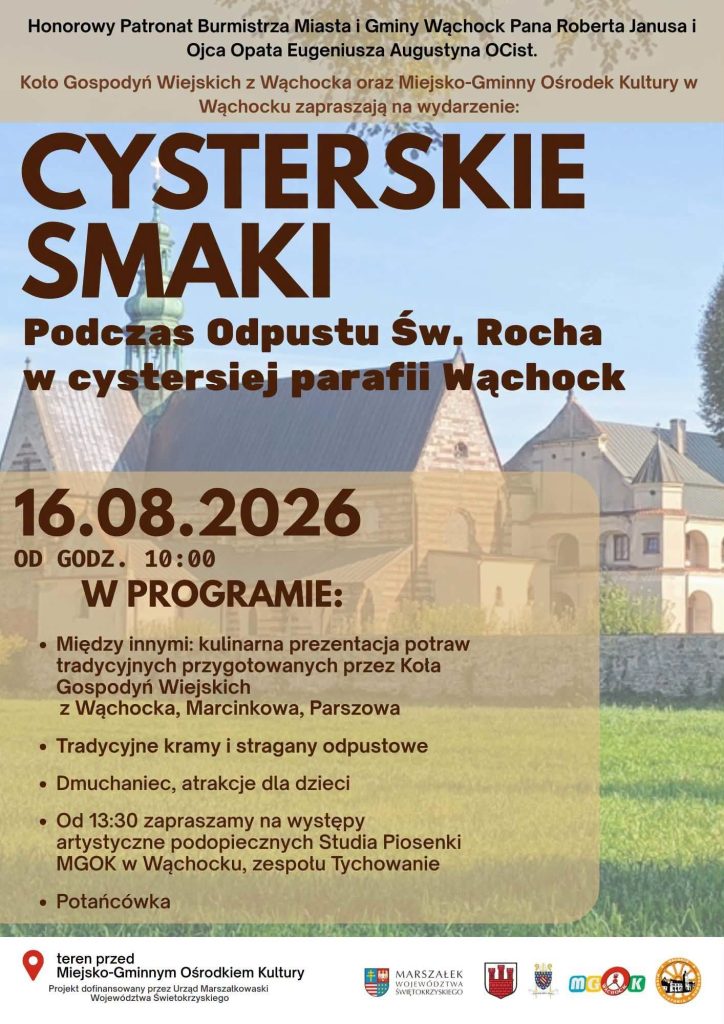 Plakat promujący wydarzenie „Cysterskie Smaki” podczas Odpustu Św. Rocha w cysterskiej parafii Wąchock. Tłem plakatu jest fotografia zabudowań opactwa cystersów. Wydarzenie odbędzie się 16.08.2026 r. od godz. 10:00 na terenie przed Miejsko-Gminnym Ośrodkiem Kultury. Organizatorami są Koło Gospodyń Wiejskich z Wąchocka oraz MGOK w Wąchocku. Patronat honorowy objęli Burmistrz Miasta i Gminy Wąchock Robert Janus oraz Ojciec Opat Eugeniusz Augustyn OCist.
W programie zaplanowano:
kulinarną prezentację potraw tradycyjnych przygotowanych przez Koła Gospodyń Wiejskich z Wąchocka, Marcinkowa, Parszowa
tradycyjne kramy i stragany odpustowe
dmuchaniec oraz atrakcje dla dzieci
występy artystyczne podopiecznych Studia Piosenki MGOK w Wąchocku i zespołu Tychowanie (od godz. 13:30)
potańcówkę
W dolnej części plakatu znajduje się informacja o dofinansowaniu projektu przez Urząd Marszałkowski Województwa Świętokrzyskiego oraz logotypy instytucji partnerskich.