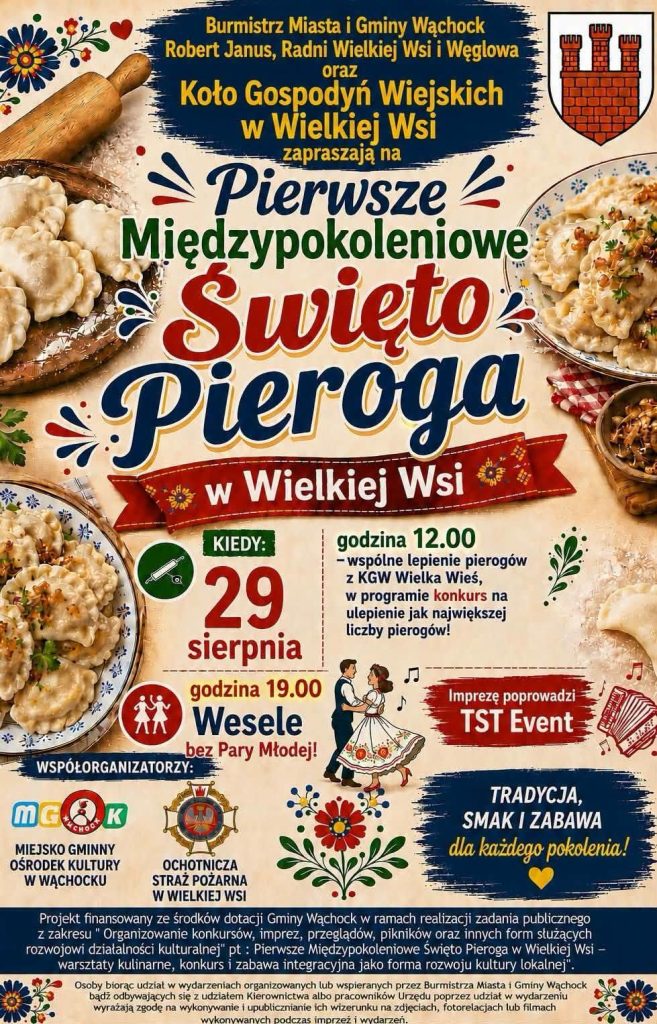 Plakat zapraszający na wydarzenie "Pierwsze Międzypokoleniowe Święto Pieroga w Wielkiej Wsi". Tło plakatu jest jasne, stylizowane na stary papier, ozdobione tradycyjnymi motywami kwiatowymi, zdjęciami talerzy z pierogami oraz drewnianym wałkiem do ciasta. W prawym górnym rogu znajduje się herb Gminy Wąchock.
Treść plakatu:
- Organizatorzy zapraszający na wydarzenie: Burmistrz Miasta i Gminy Wąchock Robert Janus, Radni Wielkiej Wsi i Węgłowa oraz Koło Gospodyń Wiejskich w Wielkiej Wsi.
- Data: 29 sierpnia.
- Godzina 12.00: wspólne lepienie pierogów z KGW Wielka Wieś. W programie konkurs na ulepienie jak największej liczby pierogów.
- Godzina 19.00: Wesele bez Pary Młodej. Imprezę poprowadzi TST Event.
- Hasło u dołu: Tradycja, smak i zabawa dla każdego pokolenia! Obok znajduje się mała grafika tańczącej pary w strojach ludowych i akordeon.
- Współorganizatorzy (widoczne logotypy): Miejsko Gminny Ośrodek Kultury w Wąchocku oraz Ochotnicza Straż Pożarna w Wielkiej Wsi.
Na dole plakatu w wyodrębnionych blokach tekstowych umieszczono formalne adnotacje:
- Informację o finansowaniu projektu ze środków dotacji Gminy Wąchock w ramach rozwoju działalności kulturalnej.
- Klauzulę o tym, że udział w wydarzeniu jest równoznaczny z wyrażeniem zgody na wykonywanie i upublicznianie wizerunku uczestników na zdjęciach i w relacjach wideo.