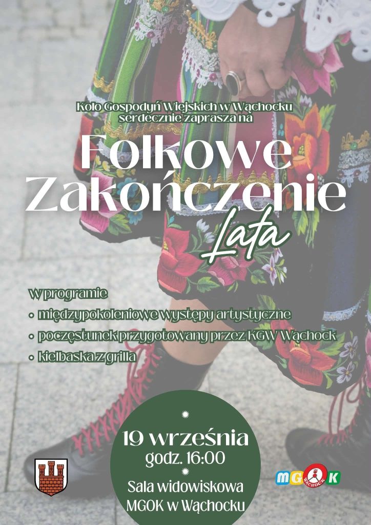 Plakat zapraszający na wydarzenie "Folkowe Zakończenie Lata", organizowane przez Koło Gospodyń Wiejskich w Wąchocku. Tło stanowi wyblakła fotografia fragmentu tradycyjnego stroju ludowego – wzrok przyciąga kwiecista spódnica i wysokie, sznurowane trzewiki stojące na kostce brukowej. Na środku białym tekstem zapisano główny tytuł, przy czym słowo "Lata" wyróżniono ozdobną czcionką naśladującą pismo odręczne. Poniżej wypisano punkty programu:
międzypokoleniowe występy artystyczne
poczęstunek przygotowany przez KGW Wąchock
Kiełbaska z grilla
W dolnej części grafiki, na wpisanym w tło ciemnozielonym kole, widnieje termin i miejsce: 19 września, godz. 16:00, Sala widowiskowa MGOK w Wąchocku. W dolnych rogach umieszczono herb Wąchocka oraz logo Miejsko-Gminnego Ośrodka Kultury.